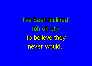 I've been inclined
(oh oh oh)

to believe they
never would.