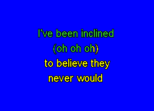 I've been inclined
(oh oh oh)

to believe they
never would