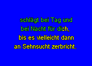 schlagt bei Tag und
bei Nacht fUr dich,

bis es vielleicht dann
an Sehnsucht zerbricht.