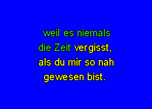 weil es niemals
die Zeit vergisst,

als du mir so nah
gewesen bist.