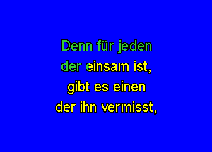 Denn fUr jeden
der einsam ist,

gibt es einen
der ihn vermisst,