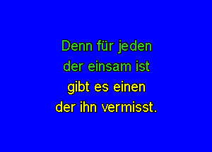 Denn fUr jeden
der einsam ist

gibt es einen
der ihn vermisst.