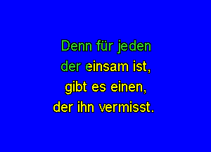 Denn fUr jeden
der einsam ist,

gibt es einen,
der ihn vermisst.
