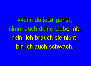 Wenn du jetzt gehst,
nimm auch deine Liebe mit,

nein, ich brauch sie nicht,
bin ich auch schwach.