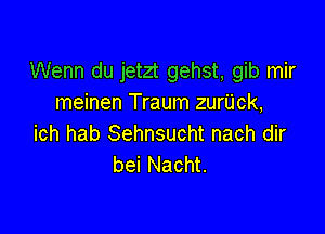 Wenn du jetzt gehst, gib mir
meinen Traum zurUck,

ich hab Sehnsucht nach dir
bei Nacht.