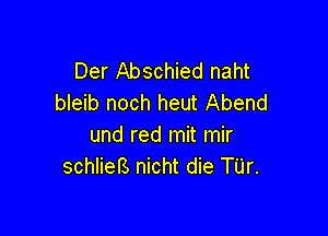 Der Abschied naht
bleib noch heut Abend

und red mit mir
schliefs nicht die TUr.