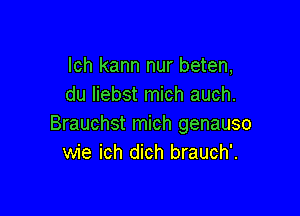 lch kann nur beten,
du Iiebst mich auch.

Brauchst mich genauso
wie ich dich brauch'.