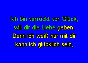 lch bin verrUckt vor GlUck,
will dir die Liebe geben.

Denn ich weirs nur mit dir
kann ich glUcklich sein,