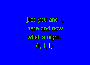 just you and I,
here and now

what a night.
(I. I, I)