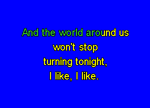 And the world around us
won't stop

turning tonight,
I like, I like.