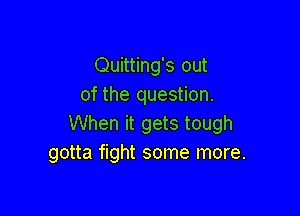 Quitting's out
of the question.

When it gets tough
gotta fight some more.