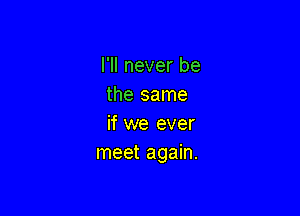 I'll never be
the same

if we ever
meet again.