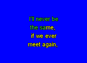 I'll never be
the same,

if we ever
meet again,