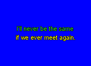 I'll never be the same

if we ever meet again.