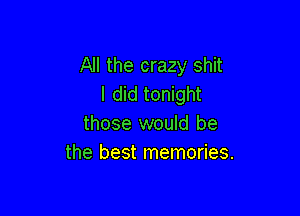 All the crazy shit
I did tonight

those would be
the best memories.