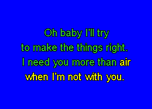 Oh baby I'll try
to make the things right.

I need you more than air
when I'm not with you.