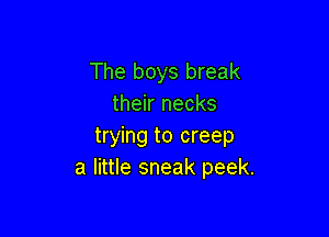 The boys break
their necks

trying to creep
a little sneak peek.