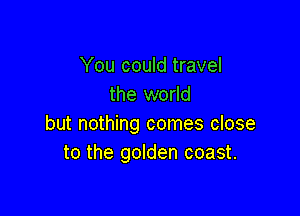 You could travel
the world

but nothing comes close
to the golden coast.