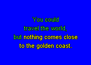 You could
travel the world,

but nothing comes close
to the golden coast.