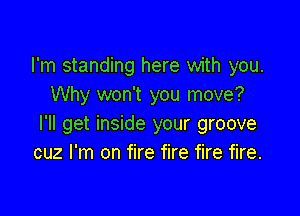I'm standing here with you.
Why won't you move?

I'll get inside your groove
cuz I'm on fire fire fire fire.