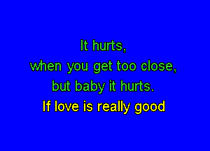 It hurts,
when you get too close,

but baby it hurts.
If love is really good