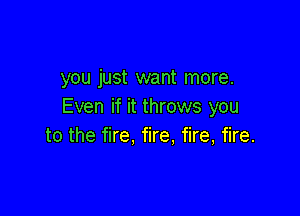 you just want more.
Even if it throws you

to the fire, fire, fire, fire.