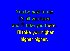 You be next to me
it's all you need

and i'll take you there.
I'll take you higher
higher higher.