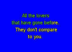All the lovers
that have gone before.

They don't compare
to you.