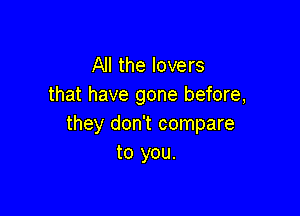 All the lovers
that have gone before,

they don't compare
to you.