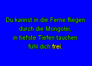 Du kannst in die Ferne fliegen
durch die Mongolei,

in tiefste Tiefen tauchen
fUhl dich frei.