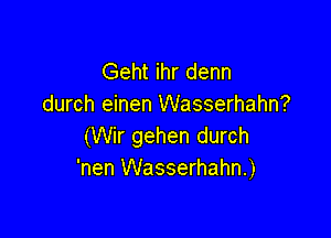 Geht ihr denn
durch einen Wasserhahn?

(Wir gehen durch
'nen Wasserhahn.)