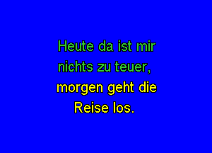 Heute da ist mir
nichts zu teuer,

morgen geht die
Reise los.