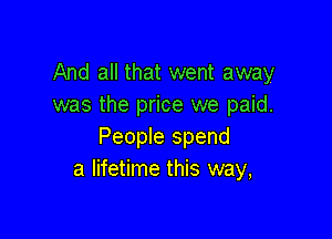 And all that went away
was the price we paid.

People spend
a lifetime this way,