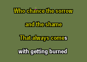 Who chance the sorrow
and the shame

That always comes

with getting burned