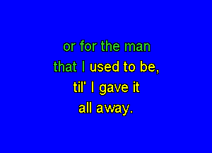 or for the man
that I used to be,

til' I gave it
all away.