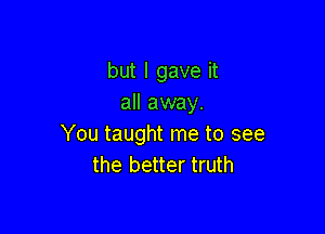 but I gave it
all away.

You taught me to see
the better truth