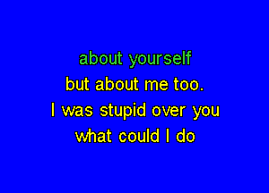 about yourself
but about me too.

I was stupid over you
what could I do