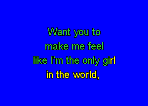 Want you to
make me feel

like I'm the only girl
in the world,