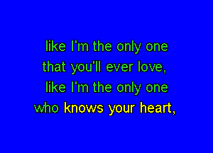 like I'm the only one
that you'll ever love,

like I'm the only one
who knows your heart,