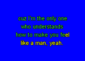 cuz I'm the only one
who understands

how to make you feel
like a man, yeah.