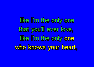 like I'm the only one
that you'll ever love,

like I'm the only one
who knows your heart,