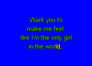 Want you to
make me feel

like I'm the only girl
in the world,
