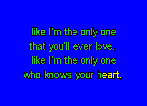 like I'm the only one
that you'll ever love,

like I'm the only one
who knows your heart,