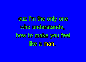 cuz I'm the only one
who understands,

how to make you feel
like a man.