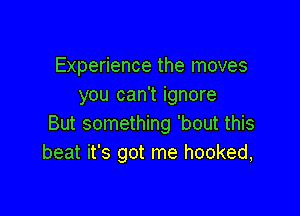 Experience the moves
you can't ignore

But something 'bout this
beat it's got me hooked,