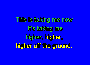 This is taking me now
It's taking me

higher, higher,
higher off the ground.