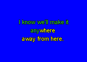 I know we'll make it
anywhere

away from here.