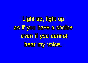 Light up, light up
as if you have a choice

even if you cannot
hear my voice.