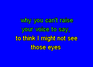why you can't raise
your voice to say,

to think I might not see
those eyes
