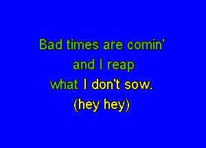 Bad times are comin'
and I reap

what I don't sow.
(hey hey)